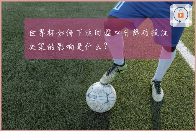 世界杯如何下注时盘口升降对投注决策的影响是什么?